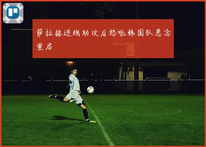萨拉赫连线助攻后怒吼韩国队悬念重启