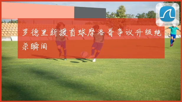 罗德里新援首球摩洛哥争议升级绝杀瞬间