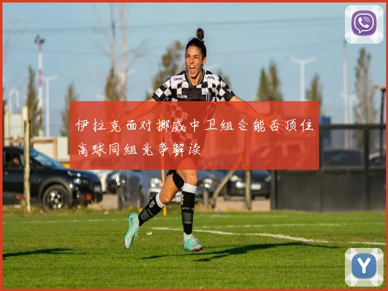 伊拉克面对挪威中卫组合能否顶住高球同组竞争解读