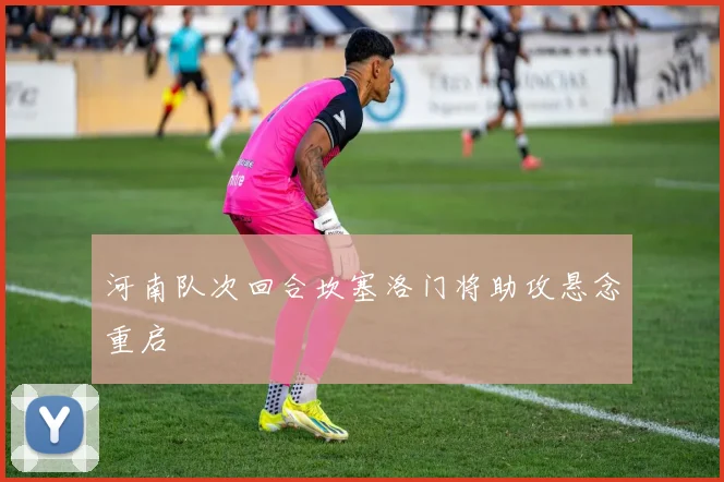 河南队次回合坎塞洛门将助攻悬念重启