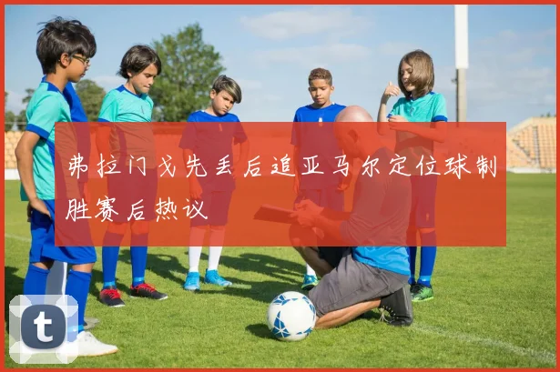 弗拉门戈先丢后追亚马尔定位球制胜赛后热议