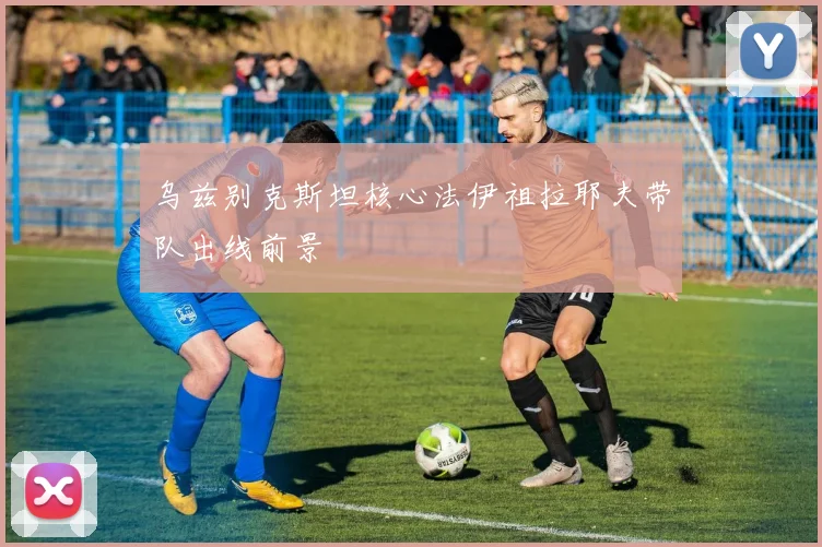 乌兹别克斯坦核心法伊祖拉耶夫带队出线前景