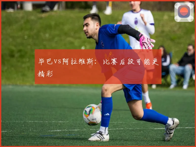 毕巴vs阿拉维斯:比赛后段可能更精彩