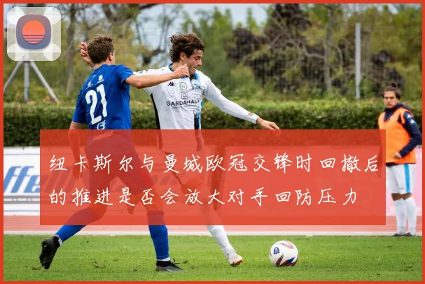 纽卡斯尔与曼城欧冠交锋时回撤后的推进是否会放大对手回防压力