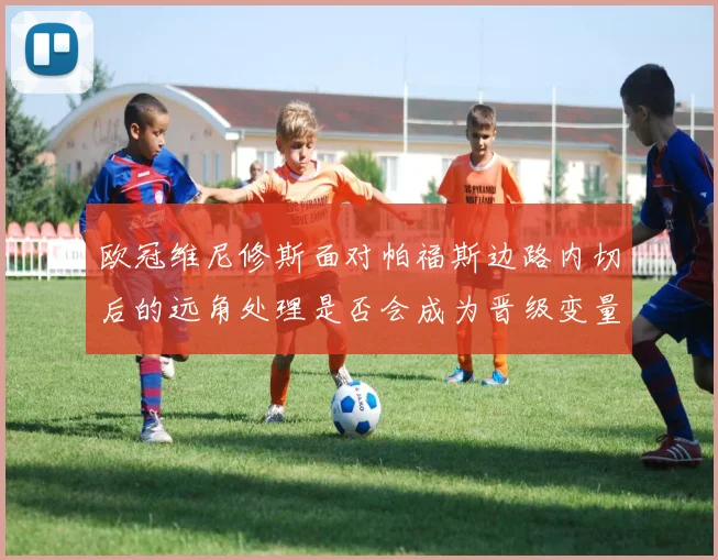 欧冠维尼修斯面对帕福斯边路内切后的远角处理是否会成为晋级变量