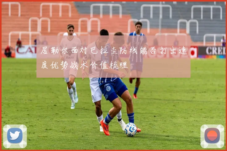 居勒尔面对巴拉圭防线能否打出速度优势战术价值梳理