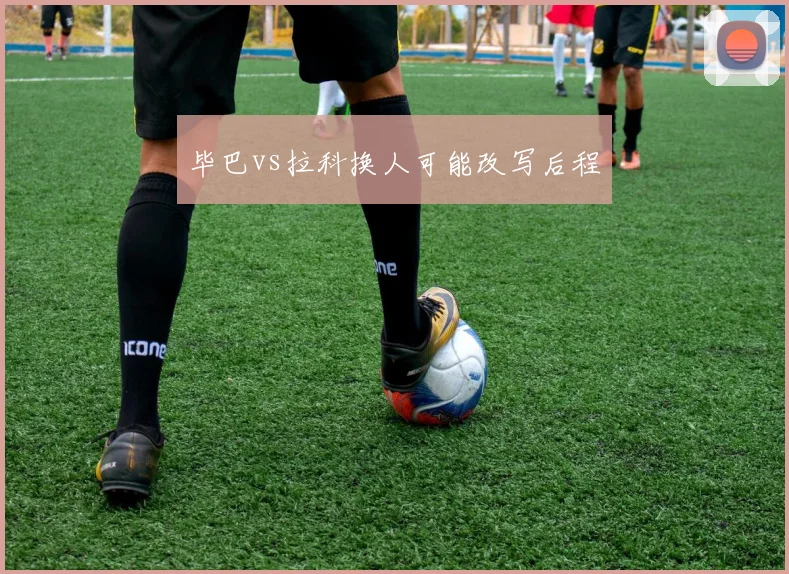 毕巴vs拉科换人可能改写后程