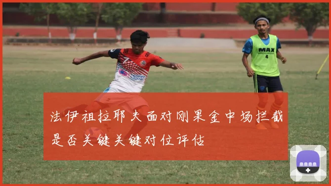 法伊祖拉耶夫面对刚果金中场拦截是否关键关键对位评估
