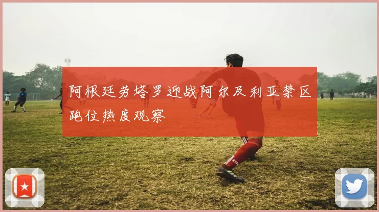 阿根廷劳塔罗迎战阿尔及利亚禁区跑位热度观察