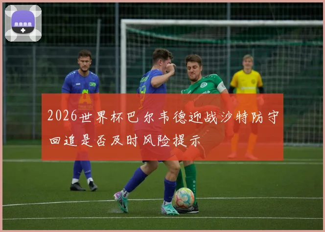 2026世界杯巴尔韦德迎战沙特防守回追是否及时风险提示