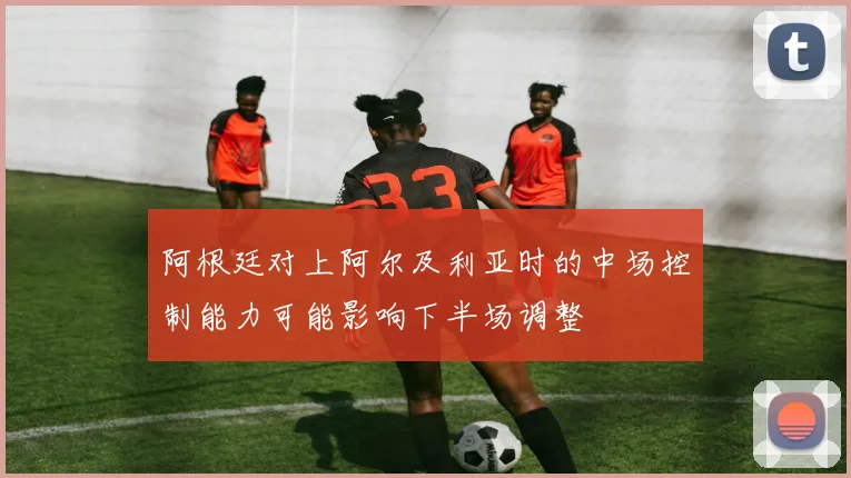 阿根廷对上阿尔及利亚时的中场控制能力可能影响下半场调整