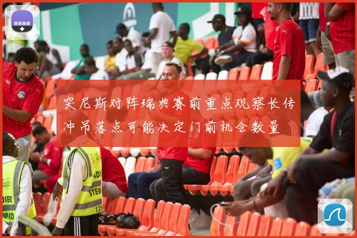 突尼斯对阵瑞典赛前重点观察长传冲吊落点可能决定门前机会数量