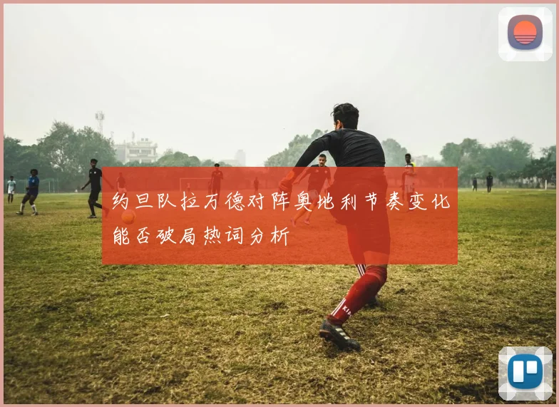 约旦队拉万德对阵奥地利节奏变化能否破局热词分析