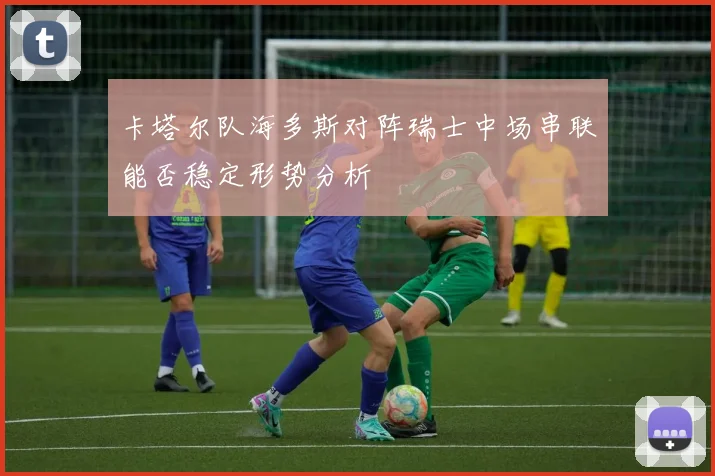 卡塔尔队海多斯对阵瑞士中场串联能否稳定形势分析