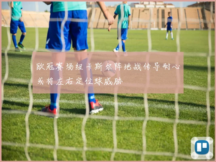 欧冠赛场纽卡斯尔阵地战传导耐心或将左右定位球威胁