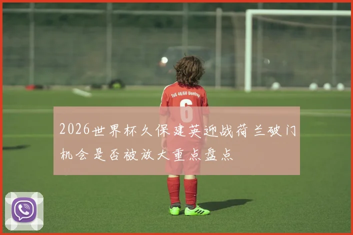 2026世界杯久保建英迎战荷兰破门机会是否被放大重点盘点