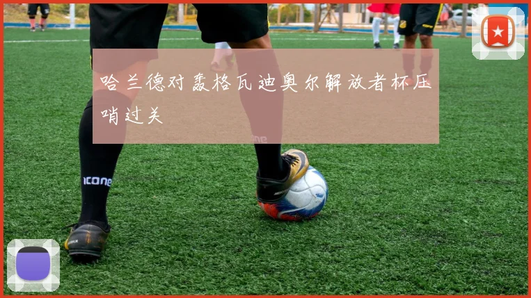 哈兰德对轰格瓦迪奥尔解放者杯压哨过关