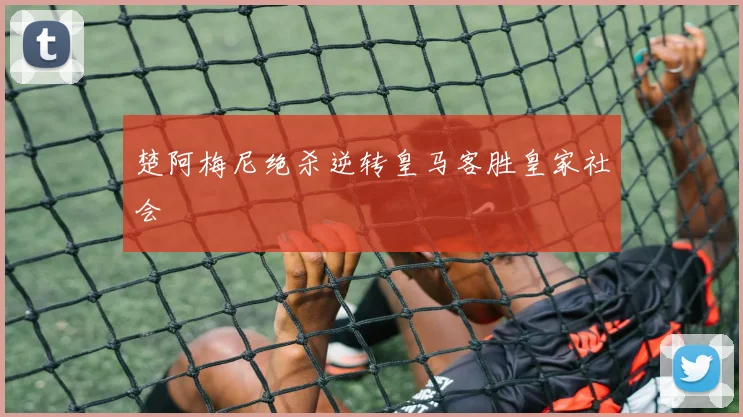 楚阿梅尼绝杀逆转皇马客胜皇家社会