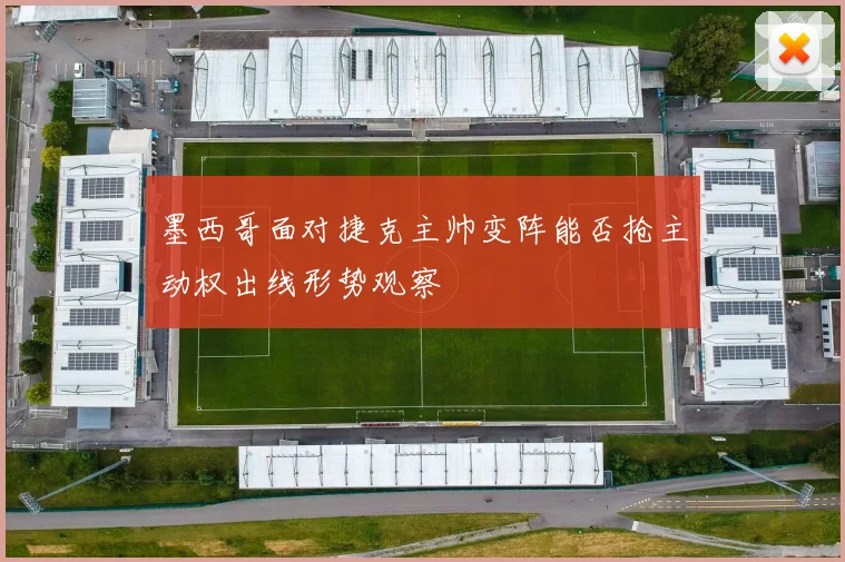 墨西哥面对捷克主帅变阵能否抢主动权出线形势观察